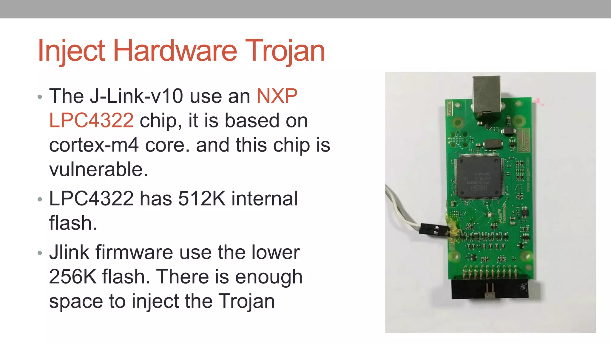 Inject Hardware Trojan
• The J-Link-v10 use an NXP
LPC4322 chip, it is based on
cortex-m4 core. and this chip is
vulnerable.
• LPC4322 has 512K internal
flash.
• Jlink firmware use the lower
256K flash. There is enough
space to inject the Trojan
 
