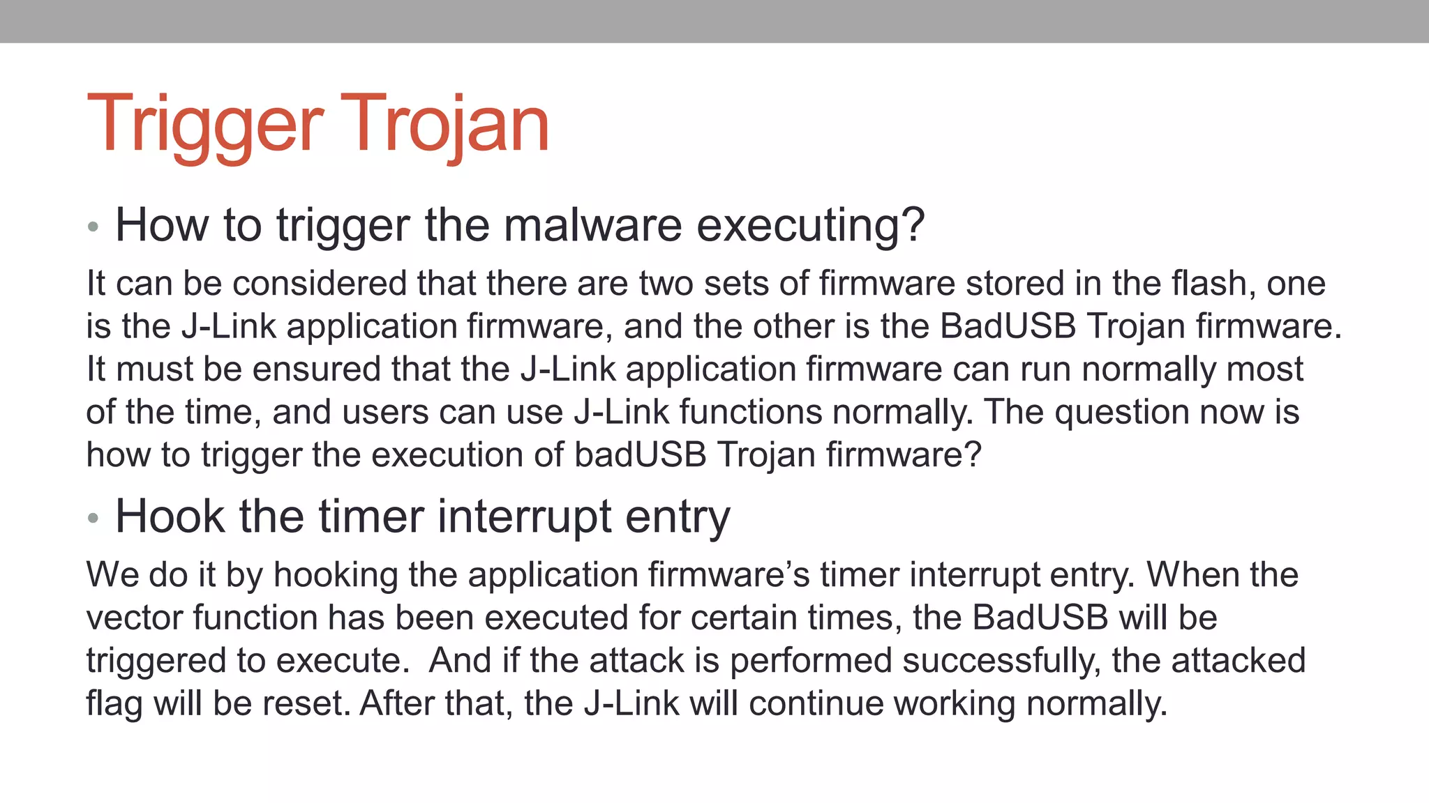 Trigger Trojan
• How to trigger the malware executing?
It can be considered that there are two sets of firmware stored in the flash, one
is the J-Link application firmware, and the other is the BadUSB Trojan firmware.
It must be ensured that the J-Link application firmware can run normally most
of the time, and users can use J-Link functions normally. The question now is
how to trigger the execution of badUSB Trojan firmware?
• Hook the timer interrupt entry
We do it by hooking the application firmware’s timer interrupt entry. When the
vector function has been executed for certain times, the BadUSB will be
triggered to execute. And if the attack is performed successfully, the attacked
flag will be reset. After that, the J-Link will continue working normally.
 