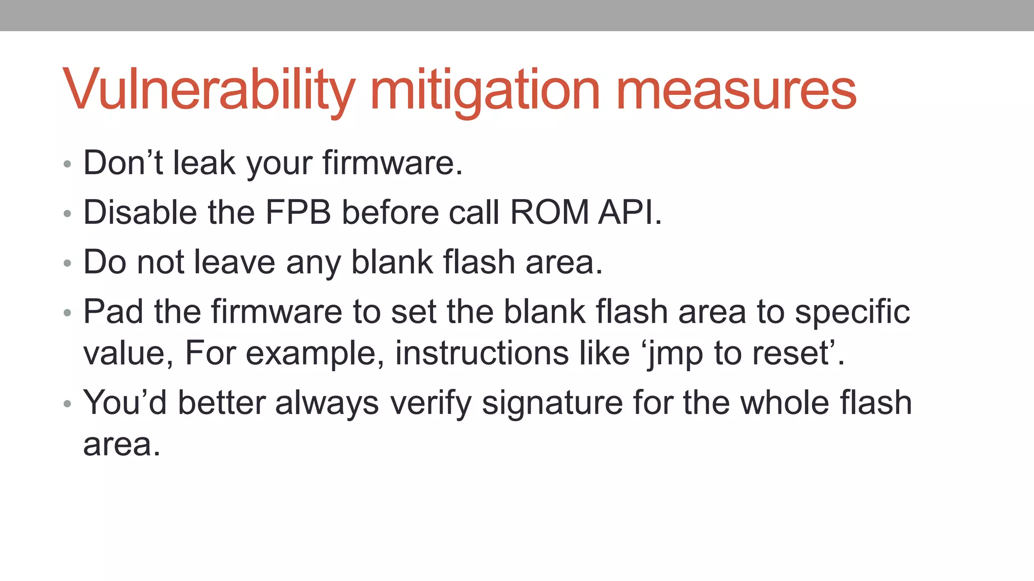 Vulnerability mitigation measures
• Don’t leak your firmware.
• Disable the FPB before call ROM API.
• Do not leave any blank flash area.
• Pad the firmware to set the blank flash area to specific
value, For example, instructions like ‘jmp to reset’.
• You’d better always verify signature for the whole flash
area.
 