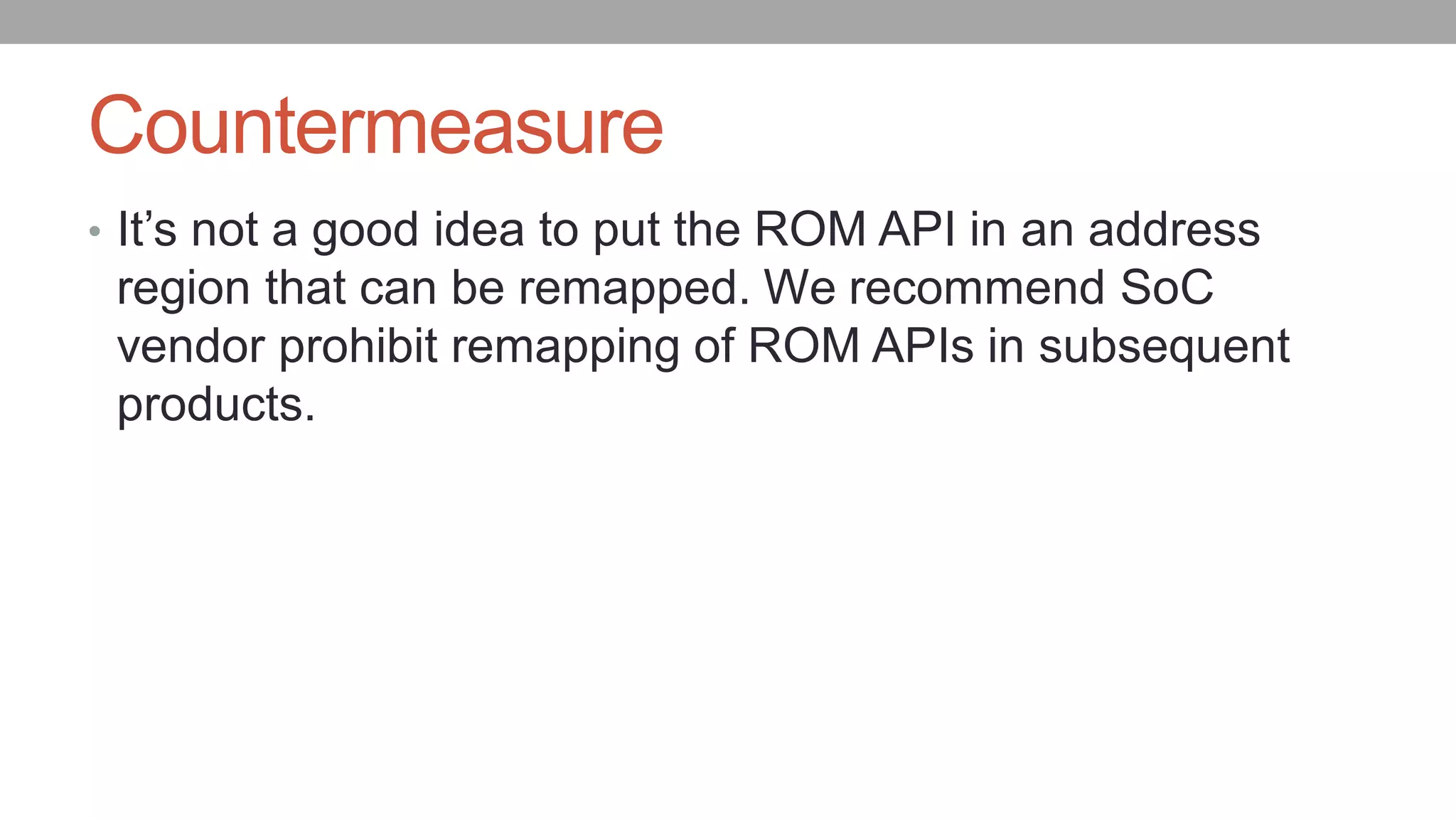 Countermeasure
• It’s not a good idea to put the ROM API in an address
region that can be remapped. We recommend SoC
vendor prohibit remapping of ROM APIs in subsequent
products.
 