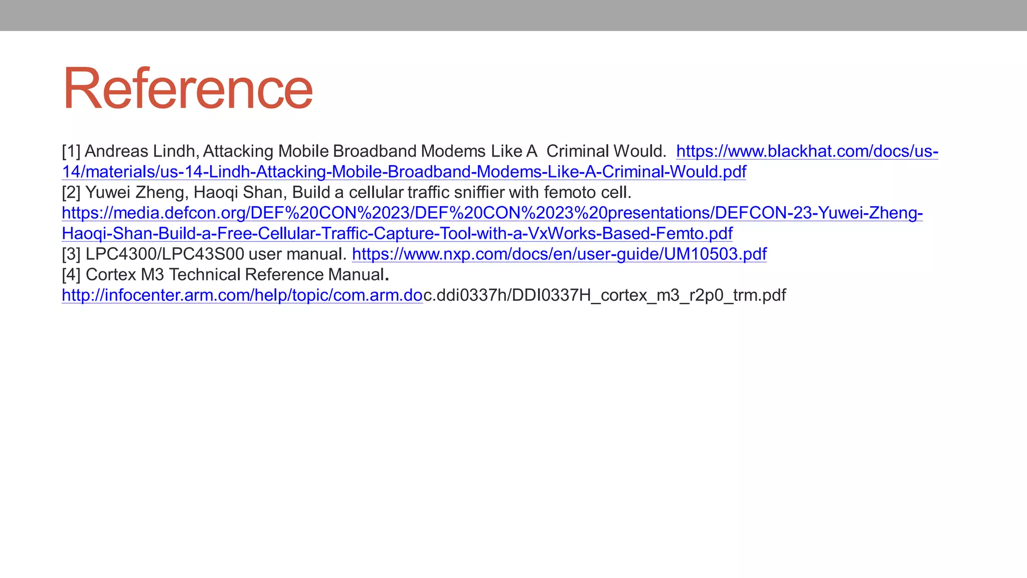 Reference
[1] Andreas Lindh, Attacking Mobile Broadband Modems Like A Criminal Would. https://www.blackhat.com/docs/us-
14/materials/us-14-Lindh-Attacking-Mobile-Broadband-Modems-Like-A-Criminal-Would.pdf
[2] Yuwei Zheng, Haoqi Shan, Build a cellular traffic sniffier with femoto cell.
https://media.defcon.org/DEF%20CON%2023/DEF%20CON%2023%20presentations/DEFCON-23-Yuwei-Zheng-
Haoqi-Shan-Build-a-Free-Cellular-Traffic-Capture-Tool-with-a-VxWorks-Based-Femto.pdf
[3] LPC4300/LPC43S00 user manual. https://www.nxp.com/docs/en/user-guide/UM10503.pdf
[4] Cortex M3 Technical Reference Manual.
http://infocenter.arm.com/help/topic/com.arm.doc.ddi0337h/DDI0337H_cortex_m3_r2p0_trm.pdf
 