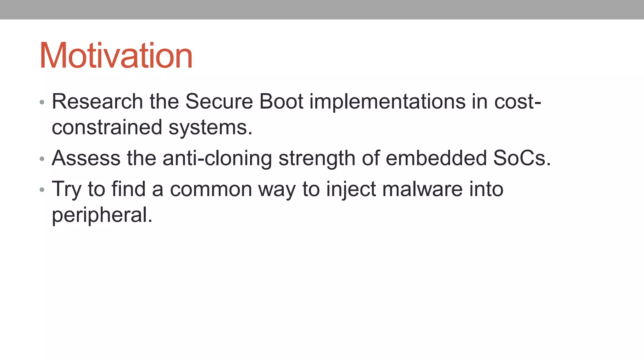 Motivation
• Research the Secure Boot implementations in cost-
constrained systems.
• Assess the anti-cloning strength of embedded SoCs.
• Try to find a common way to inject malware into
peripheral.
 