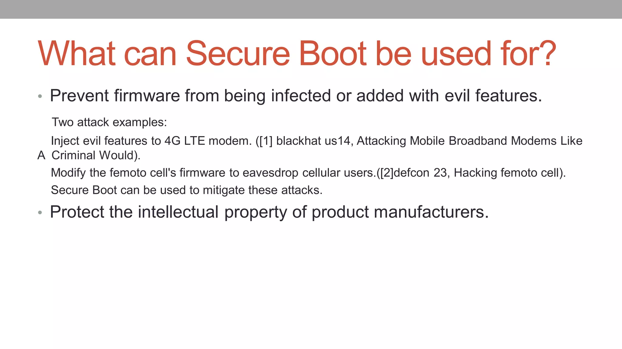 What can Secure Boot be used for?
• Prevent firmware from being infected or added with evil features.
Two attack examples:
Inject evil features to 4G LTE modem. ([1] blackhat us14, Attacking Mobile Broadband Modems Like
A Criminal Would).
Modify the femoto cell's firmware to eavesdrop cellular users.([2]defcon 23, Hacking femoto cell).
Secure Boot can be used to mitigate these attacks.
• Protect the intellectual property of product manufacturers.
 