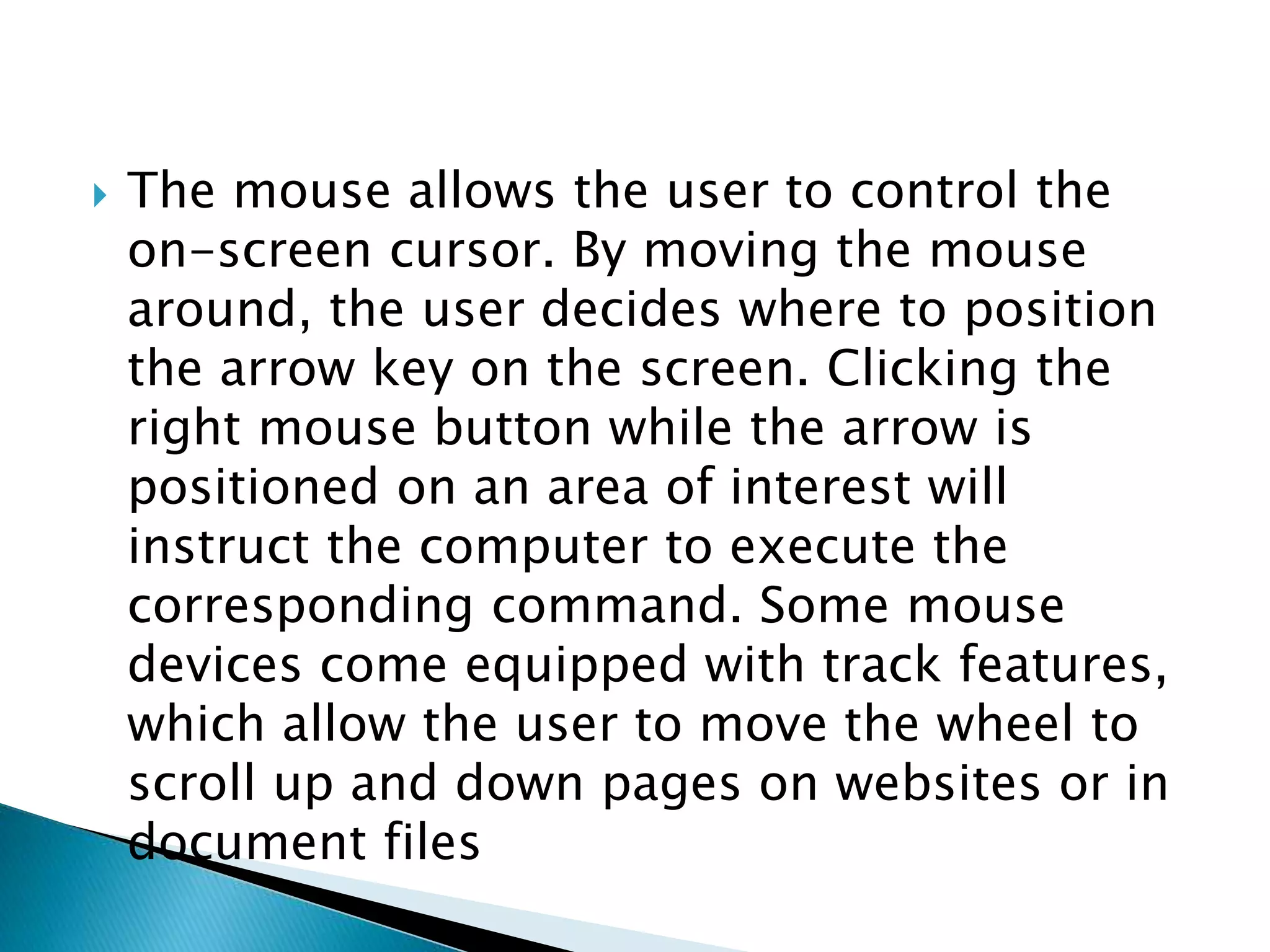 The mouse allows the user to control the
on-screen cursor. By moving the mouse
around, the user decides where to position
the arrow key on the screen. Clicking the
right mouse button while the arrow is
positioned on an area of interest will
instruct the computer to execute the
corresponding command. Some mouse
devices come equipped with track features,
which allow the user to move the wheel to
scroll up and down pages on websites or in
document files
 