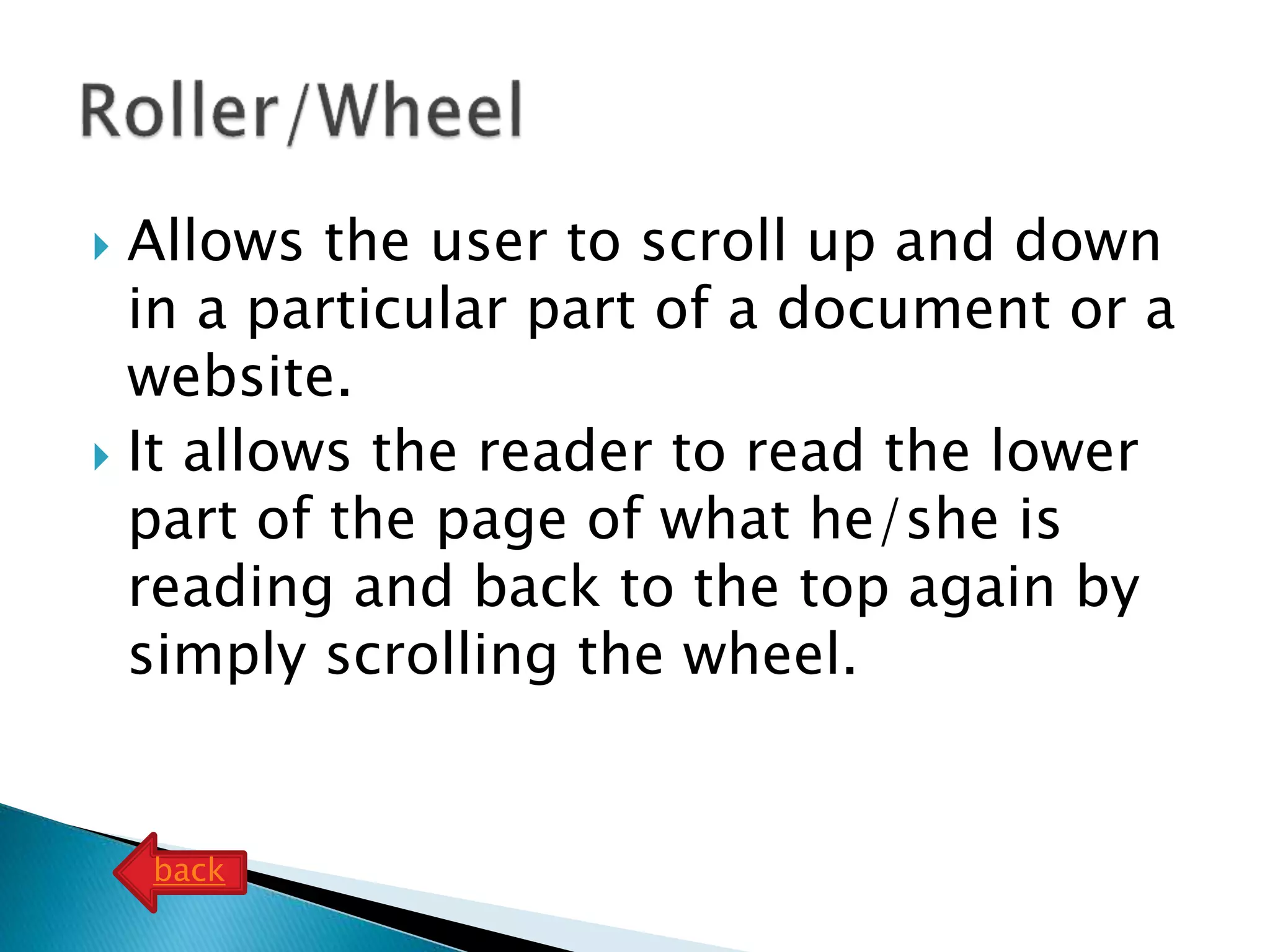  Allows the user to scroll up and down
in a particular part of a document or a
website.
 It allows the reader to read the lower
part of the page of what he/she is
reading and back to the top again by
simply scrolling the wheel.
back
 