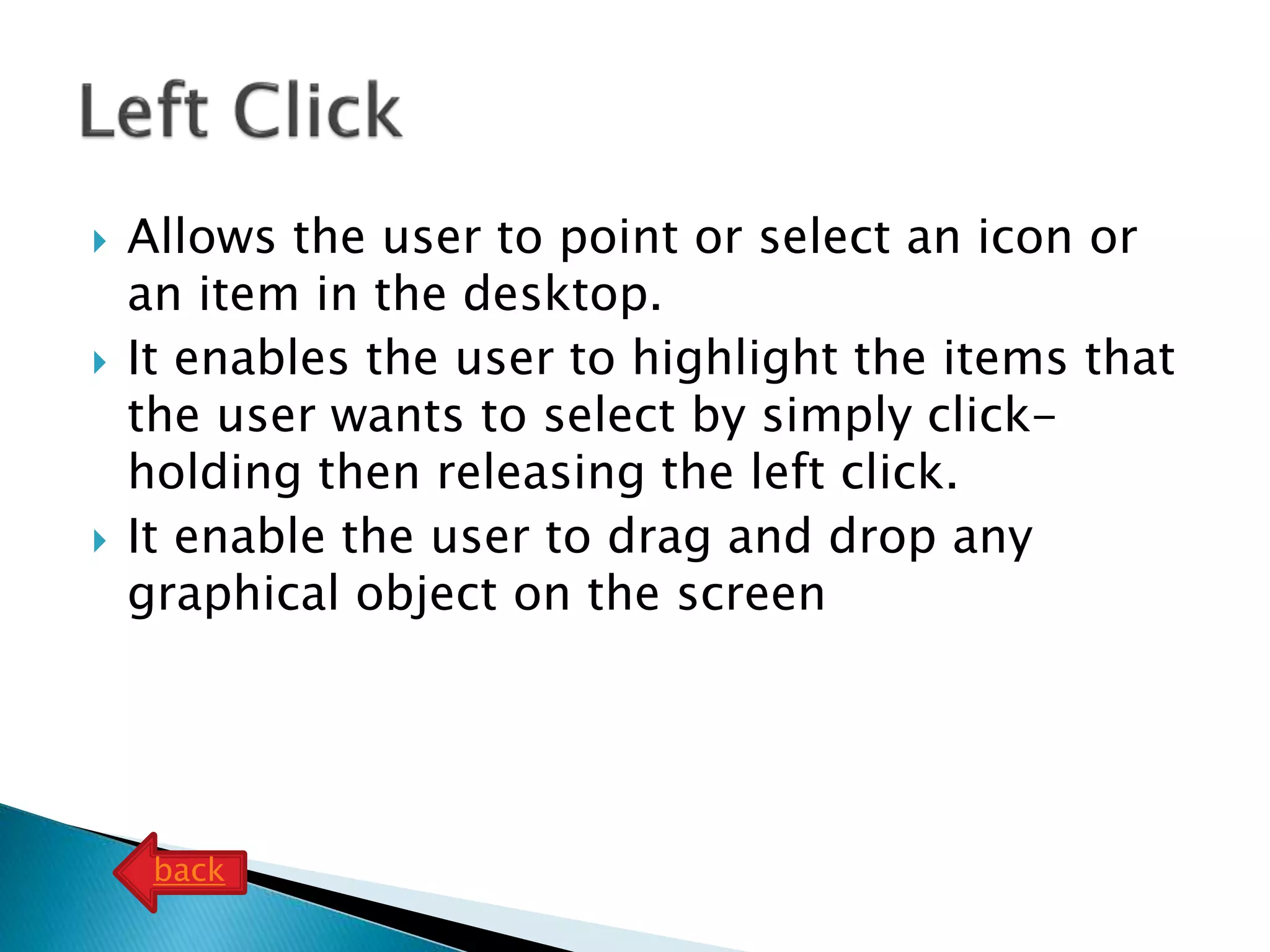  Allows the user to point or select an icon or
an item in the desktop.
 It enables the user to highlight the items that
the user wants to select by simply click-
holding then releasing the left click.
 It enable the user to drag and drop any
graphical object on the screen
back
 