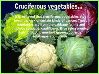 It is believed that cruciferous vegetables may
lower the risk of certain kinds of cancer. These
vegetables are from the cabbage family and
include cabbage, cauliflower, Brussels sprouts,
kale, broccoli, mustard greens, collards,
rutabagas and turnips.
 