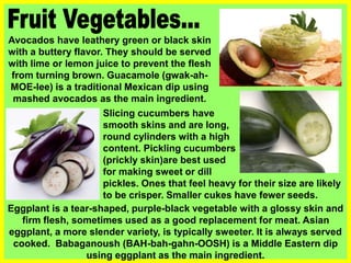 Avocados have leathery green or black skin
with a buttery flavor. They should be served
with lime or lemon juice to prevent the flesh
from turning brown. Guacamole (gwak-ah-
MOE-lee) is a traditional Mexican dip using
mashed avocados as the main ingredient.
Eggplant is a tear-shaped, purple-black vegetable with a glossy skin and
firm flesh, sometimes used as a good replacement for meat. Asian
eggplant, a more slender variety, is typically sweeter. It is always served
cooked. Babaganoush (BAH-bah-gahn-OOSH) is a Middle Eastern dip
using eggplant as the main ingredient.
Slicing cucumbers have
smooth skins and are long,
round cylinders with a high water
content. Pickling cucumbers
(prickly skin)are best used
for making sweet or dill
pickles. Ones that feel heavy for their size are likely
to be crisper. Smaller cukes have fewer seeds.
 