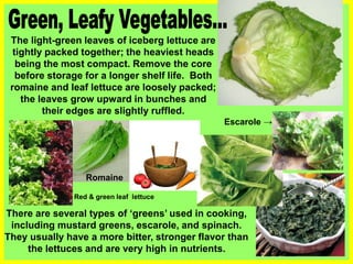 The light-green leaves of iceberg lettuce are
tightly packed together; the heaviest heads
being the most compact. Remove the core
before storage for a longer shelf life. Both
romaine and leaf lettuce are loosely packed;
the leaves grow upward in bunches and
their edges are slightly ruffled.
There are several types of ‘greens’ used in cooking,
including mustard greens, escarole, and spinach.
They usually have a more bitter, stronger flavor than
the lettuces and are very high in nutrients.
Escarole →
Romaine
Red & green leaf lettuce
 