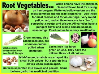 White onions have the sharpest,
cleanest flavor, best for slicing
Green onions, also
called scallions, are
common onions
pulled when
immature.
Mild-flavored shallots are shaped like
small bulb onions, but separate into
cloves when broken apart.
Leeks look like large
green onions. They have the
mildest flavor of all onions.
on hamburgers. Flattened yellow onions are the
most common and the least expensive. Use these
for most recipes and for onion rings. Very round
yellow, red, and white onions are less “hot”,
somewhat sweeter and crisper. All varieties have a
pungent flavor and aroma and are used as
seasonings. Pearl onions have very small bulbs.
Garlic is separated into cloves and peeled. Some
believe garlic has medicinal qualities.
Vidalia onions:
sweet onions only
from South Georgia
 