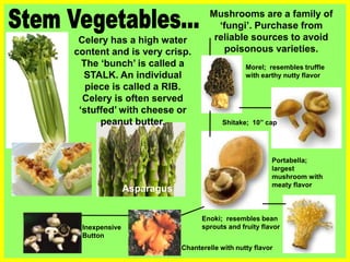 Celery has a high water
content and is very crisp.
The ‘bunch’ is called a
STALK. An individual
piece is called a RIB.
Celery is often served
‘stuffed’ with cheese or
peanut butter.
Mushrooms are a family of
‘fungi’. Purchase from
reliable sources to avoid
poisonous varieties.
Asparagus
Chanterelle with nutty flavor
Inexpensive
Button
Shitake; 10” cap
Portabella;
largest
mushroom with
meaty flavor
Enoki; resembles bean
sprouts and fruity flavor
Morel; resembles truffle
with earthy nutty flavor
 