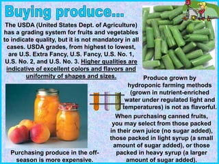 The USDA (United States Dept. of Agriculture)
has a grading system for fruits and vegetables
to indicate quality, but it is not mandatory in all
cases. USDA grades, from highest to lowest,
are U.S. Extra Fancy, U.S. Fancy, U.S. No. 1,
U.S. No. 2, and U.S. No. 3. Higher qualities are
indicative of excellent colors and flavors and
uniformity of shapes and sizes.
When purchasing canned fruits,
you may select from those packed
in their own juice (no sugar added),
those packed in light syrup (a small
amount of sugar added), or those
packed in heavy syrup (a larger
amount of sugar added).
Produce grown by
hydroponic farming methods
(grown in nutrient-enriched
water under regulated light and
temperatures) is not as flavorful.
Purchasing produce in the off-
season is more expensive.
 