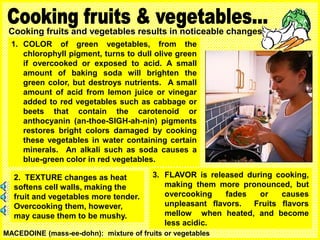 Cooking fruits and vegetables results in noticeable changes:
1. COLOR of green vegetables, from the
chlorophyll pigment, turns to dull olive green
if overcooked or exposed to acid. A small
amount of baking soda will brighten the
green color, but destroys nutrients. A small
amount of acid from lemon juice or vinegar
added to red vegetables such as cabbage or
beets that contain the carotenoid or
anthocyanin (an-thoe-SIGH-ah-nin) pigments
restores bright colors damaged by cooking
these vegetables in water containing certain
minerals. An alkali such as soda causes a
blue-green color in red vegetables.
3. FLAVOR is released during cooking,
making them more pronounced, but
overcooking fades or causes
unpleasant flavors. Fruits flavors
mellow when heated, and become
less acidic.
2. TEXTURE changes as heat
softens cell walls, making the
fruit and vegetables more tender.
Overcooking them, however,
may cause them to be mushy.
MACEDOINE (mass-ee-dohn): mixture of fruits or vegetables
 