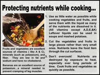 Fruits and vegetables are excellent
sources of vitamins ( like A & C),
minerals (such as potassium), and
fiber. They are low in fat and
sodium and have no cholesterol.
Bananas are an excellent source of
potassium…a mineral needed to
prevent cramping of leg muscles.
1. Use as little water as possible while
cooking vegetables and fruits, and
serve them with the liquid as many
of the nutrients are dissolved in it.
(All vitamins except A,D,E,&K)
Leftover liquids can be used in
soups and mashed potatoes.
2. Cut the vegetables and fruits in
large pieces rather than very small
ones. Nutrients leave the food item
through the cut surfaces.
3. Don’t overcook! Nutrients are
destroyed by exposure to heat,
especially over long periods of
time. Cook fruits and vegetables as
quickly as possible.
 