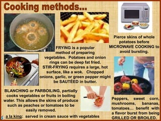 FRYING is a popular
method of preparing
vegetables. Potatoes and onion
rings can be deep fat fried.
STIR-FRYING requires a large, hot
surface, like a wok. Chopped
onions, garlic, or green pepper might
be SAUTÉED in butter.
Pierce skins of whole
potatoes before
MICROWAVE COOKING to
avoid bursting.
Peppers, sweet corn,
mushrooms, bananas,
tomatoes… benefit with
a flavor burst from being
GRILLED OR BROILED.
BLANCHING or PARBOILING, partially
cooks vegetables or fruits in boiling
water. This allows the skins of produce
such as peaches or tomatoes to be
easily removed.
a la king: served in cream sauce with vegetables
 