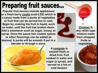 Popular fruit sauces include applesauce
or a fresh berry coulis (cool-LEE) which is
a sauce made from a purée of vegetables
or fruit that can be served hot or cold.
Begin by cooking the fruit in liquid, such
as water, until the fruit has broken down.
Add a sweetener such as sugar, honey, or
syrup. Once the sauce has cooled, spices
or other flavorings can be added as
desired. A purée will be smooth if put in a
blender or through a sieve.
A compote is
stewed fresh or
dried fruit, fruit
cooked in water and
sugar (a syrup), and
served as a hot or
cold dessert.
Chutney is
any relish type
mixture made
from chopped
fruits or
vegetables.
 