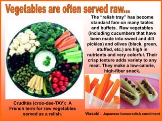 The “relish tray” has become
standard fare on many tables
and buffets. Raw vegetables
(including cucumbers that have
been made into sweet and dill
pickles) and olives (black, green,
stuffed, etc.) are high in
nutrients and very colorful. Their
crisp texture adds variety to any
meal. They make a low-calorie,
high-fiber snack.
Crudités (croo-dee-TAY): A
French term for raw vegetables
served as a relish. Wasabi: Japanese horseradish condiment
 