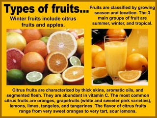 Fruits are classified by growing
season and location. The 3
main groups of fruit are
summer, winter, and tropical.
Citrus fruits are characterized by thick skins, aromatic oils, and
segmented flesh. They are abundant in vitamin C. The most common
citrus fruits are oranges, grapefruits (white and sweeter pink varieties),
lemons, limes, tangelos, and tangerines. The flavor of citrus fruits
range from very sweet oranges to very tart, sour lemons.
Winter fruits include citrus
fruits and apples.
 