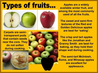 Apples are a widely
available winter fruit, and
among the most commonly
used of all the fruits.
The sweet and semi-firm
textures of the Red and
Golden Delicious apples
are best for ‘eating’.
The crisp and tart apples
like the Jonathan and
Granny Smith are best for
baking, as they hold their
shape well during cooking.
The semi-tart McIntosh,
Rome, and Winesap apples
are excellent for
applesauce.
Carpels are semi-
transparent pods
that contain seeds
near the core. They
do not soften
during cooking.
 