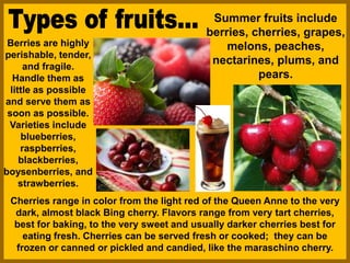 Summer fruits include
berries, cherries, grapes,
melons, peaches,
nectarines, plums, and
pears.
Berries are highly
perishable, tender,
and fragile.
Handle them as
little as possible
and serve them as
soon as possible.
Varieties include
blueberries,
raspberries,
blackberries,
boysenberries, and
strawberries.
Cherries range in color from the light red of the Queen Anne to the very
dark, almost black Bing cherry. Flavors range from very tart cherries,
best for baking, to the very sweet and usually darker cherries best for
eating fresh. Cherries can be served fresh or cooked; they can be
frozen or canned or pickled and candied, like the maraschino cherry.
 