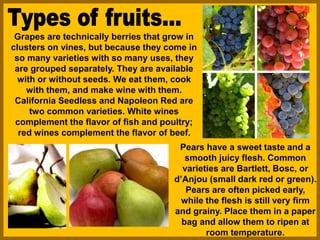 Grapes are technically berries that grow in
clusters on vines, but because they come in
so many varieties with so many uses, they
are grouped separately. They are available
with or without seeds. We eat them, cook
with them, and make wine with them.
California Seedless and Napoleon Red are
two common varieties. White wines
complement the flavor of fish and poultry;
red wines complement the flavor of beef.
Pears have a sweet taste and a
smooth juicy flesh. Common
varieties are Bartlett, Bosc, or
d’Anjou (small dark red or green).
Pears are often picked early,
while the flesh is still very firm
and grainy. Place them in a paper
bag and allow them to ripen at
room temperature.
 