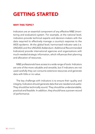 10 | UNAIDS
Getting Started
Why this topic?
Indicators are an essential component of any effective M&E (moni-
toring and evaluation) system. For example, at the national level,
indicators provide technical experts and decision-makers with the
data required to effectively manage a country’s response to the
AIDS epidemic. At the global level, harmonized indicator sets (i.e.
UNGASS and the UNGASS Addendum: Additional Recommended
Indicators) provide international agencies and organizations with
much-needed strategic information, which influences their planning
and allocation of resources.
M&E professionals have access to a wide range of tools. Indicators
are one of the more valuable and versatile, but if indicators are not
used carefully they can consume extensive resources and generate
data with little or no value.
The key challenge with indicators is to ensure their quality and
integrity. Indicators should generate data that are needed and useful.
They should be technically sound. They should be understandable,
practical and feasible. In addition, they should have a proven record
of performance.
 