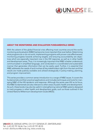 UNAIDS 20, AVENUE APPIA, CH-1211 GENEVA 27, SWITZERLAND
Tel.: (+41) 22 791 36 66, Fax: (+41) 22 791 48 35
e-mail: distribution@unaids.org, www.unaids.org
About the Monitoring and Evaluation Fundamentals Series
With the advent of the global financial crisis affecting most countries around the world,
monitoring and evaluation (ME) has become more important than ever before. Determining
what programs do or do not work; implementing programs with proven cost-effectiveness;
monitoring progress towards achieving targets; and ensuring accountability are objec-
tives which are especially important now in the HIV response, as well as in other health
and development areas. Thus, it is increasingly important that ME is better understood,
communicated in simplified language, and conducted in a coordinated and sustainable
manner that generates information that can be easily used. Further, it is essential that
ME addresses the needs of and involves all key stakeholders right from the start and that
results are made publicly available and utilized strategically in policy-making, planning,
and program improvement.
This series provides a common sense introduction to a range of ME issues. It covers the
fundamentals and their practical applications and includes techniques and tools for man-
aging ME of the HIV epidemic and response. Although the series uses HIV as its focus,
the ME fundamentals are also relevant to other areas of public health and development.
As such, these books may also be useful in strengthening national ME systems designed
to track progress in other health and development goals, such as those outlined in the
United Nations Millennium Development Goals (MDG).
 