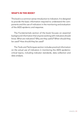 UNAIDS | 11
What’s in this book?
This book is a common-sense introduction to indicators. It is designed
to provide the basic information required to understand the com-
ponents and the use of indicators in the monitoring and evaluation
of the AIDS epidemic and response.
The Fundamentals section of the book focuses on essential
background information that anyone working with indicators should
know. What are indicators? Why are they useful? When should they
be used? How should they be used?
The Tools and Techniques section includes practical information
on the actual use of indicators in monitoring the AIDS epidemic:
critical topics, including indicator standards, data collection and
data analysis.
 