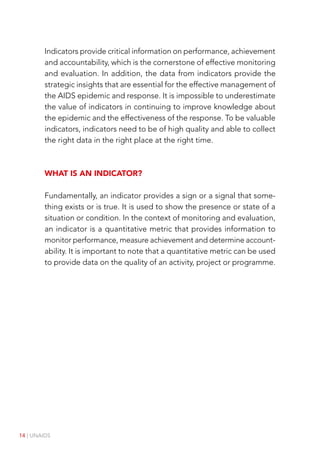 14 | UNAIDS
Indicators provide critical information on performance, achievement
and accountability, which is the cornerstone of effective monitoring
and evaluation. In addition, the data from indicators provide the
strategic insights that are essential for the effective management of
the AIDS epidemic and response. It is impossible to underestimate
the value of indicators in continuing to improve knowledge about
the epidemic and the effectiveness of the response. To be valuable
indicators, indicators need to be of high quality and able to collect
the right data in the right place at the right time.
What is an indicator?
Fundamentally, an indicator provides a sign or a signal that some-
thing exists or is true. It is used to show the presence or state of a
situation or condition. In the context of monitoring and evaluation,
an indicator is a quantitative metric that provides information to
monitor performance, measure achievement and determine account-
ability. It is important to note that a quantitative metric can be used
to provide data on the quality of an activity, project or programme.
 