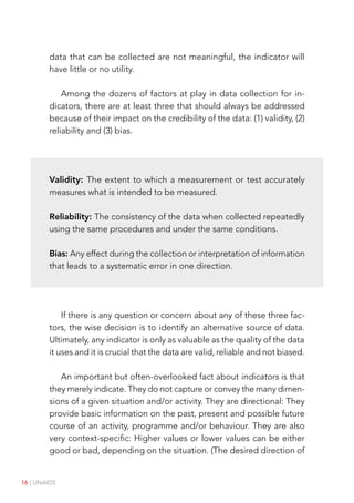 16 | UNAIDS
data that can be collected are not meaningful, the indicator will
have little or no utility.
Among the dozens of factors at play in data collection for in-
dicators, there are at least three that should always be addressed
because of their impact on the credibility of the data: (1) validity, (2)
reliability and (3) bias.
Validity: The extent to which a measurement or test accurately
measures what is intended to be measured.
Reliability: The consistency of the data when collected repeatedly
using the same procedures and under the same conditions.
Bias: Any effect during the collection or interpretation of information
that leads to a systematic error in one direction.
If there is any question or concern about any of these three fac-
tors, the wise decision is to identify an alternative source of data.
Ultimately, any indicator is only as valuable as the quality of the data
it uses and it is crucial that the data are valid, reliable and not biased.
An important but often-overlooked fact about indicators is that
they merely indicate. They do not capture or convey the many dimen-
sions of a given situation and/or activity. They are directional: They
provide basic information on the past, present and possible future
course of an activity, programme and/or behaviour. They are also
very context-specific: Higher values or lower values can be either
good or bad, depending on the situation. (The desired direction of
 