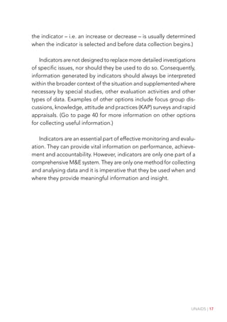 UNAIDS | 17
the indicator – i.e. an increase or decrease – is usually determined
when the indicator is selected and before data collection begins.)
Indicators are not designed to replace more detailed investigations
of specific issues, nor should they be used to do so. Consequently,
information generated by indicators should always be interpreted
within the broader context of the situation and supplemented where
necessary by special studies, other evaluation activities and other
types of data. Examples of other options include focus group dis-
cussions, knowledge, attitude and practices (KAP) surveys and rapid
appraisals. (Go to page 40 for more information on other options
for collecting useful information.)
Indicators are an essential part of effective monitoring and evalu-
ation. They can provide vital information on performance, achieve-
ment and accountability. However, indicators are only one part of a
comprehensive M&E system. They are only one method for collecting
and analysing data and it is imperative that they be used when and
where they provide meaningful information and insight.
 