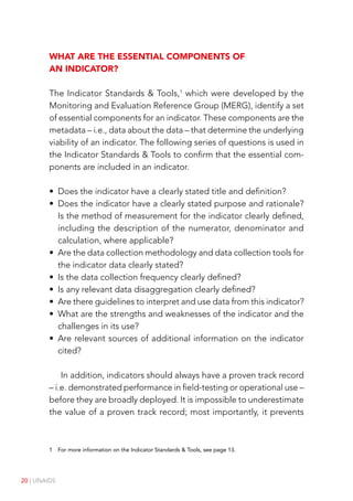 20 | UNAIDS
What are the essential components of
an indicator?
The Indicator Standards & Tools,1
which were developed by the
Monitoring and Evaluation Reference Group (MERG), identify a set
of essential components for an indicator. These components are the
metadata – i.e., data about the data – that determine the underlying
viability of an indicator. The following series of questions is used in
the Indicator Standards & Tools to confirm that the essential com-
ponents are included in an indicator.
• Does the indicator have a clearly stated title and definition?
• Does the indicator have a clearly stated purpose and rationale?
Is the method of measurement for the indicator clearly defined,
including the description of the numerator, denominator and
calculation, where applicable?
• Are the data collection methodology and data collection tools for
the indicator data clearly stated?
• Is the data collection frequency clearly defined?
• Is any relevant data disaggregation clearly defined?
• Are there guidelines to interpret and use data from this indicator?
• What are the strengths and weaknesses of the indicator and the
challenges in its use?
• Are relevant sources of additional information on the indicator
cited?
In addition, indicators should always have a proven track record
– i.e. demonstrated performance in field-testing or operational use –
before they are broadly deployed. It is impossible to underestimate
the value of a proven track record; most importantly, it prevents
1 For more information on the Indicator Standards & Tools, see page 13.
 