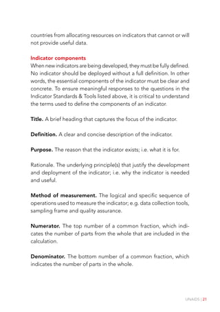 UNAIDS | 21
countries from allocating resources on indicators that cannot or will
not provide useful data.
Indicator components
When new indicators are being developed, they must be fully defined.
No indicator should be deployed without a full definition. In other
words, the essential components of the indicator must be clear and
concrete. To ensure meaningful responses to the questions in the
Indicator Standards & Tools listed above, it is critical to understand
the terms used to define the components of an indicator.
Title. A brief heading that captures the focus of the indicator.
Definition. A clear and concise description of the indicator.
Purpose. The reason that the indicator exists; i.e. what it is for.
Rationale. The underlying principle(s) that justify the development
and deployment of the indicator; i.e. why the indicator is needed
and useful.
Method of measurement. The logical and specific sequence of
operations used to measure the indicator; e.g. data collection tools,
sampling frame and quality assurance.
Numerator. The top number of a common fraction, which indi-
cates the number of parts from the whole that are included in the
calculation.
Denominator. The bottom number of a common fraction, which
indicates the number of parts in the whole.
 