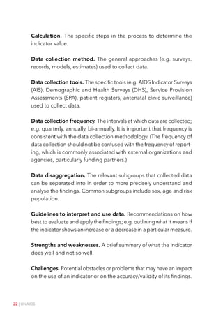 22 | UNAIDS
Calculation. The specific steps in the process to determine the
indicator value.
Data collection method. The general approaches (e.g. surveys,
records, models, estimates) used to collect data.
Data collection tools. The specific tools (e.g. AIDS Indicator Surveys
(AIS), Demographic and Health Surveys (DHS), Service Provision
Assessments (SPA), patient registers, antenatal clinic surveillance)
used to collect data.
Data collection frequency. The intervals at which data are collected;
e.g. quarterly, annually, bi-annually. It is important that frequency is
consistent with the data collection methodology. (The frequency of
data collection should not be confused with the frequency of report-
ing, which is commonly associated with external organizations and
agencies, particularly funding partners.)
Data disaggregation. The relevant subgroups that collected data
can be separated into in order to more precisely understand and
analyse the findings. Common subgroups include sex, age and risk
population.
Guidelines to interpret and use data. Recommendations on how
best to evaluate and apply the findings; e.g. outlining what it means if
the indicator shows an increase or a decrease in a particular measure.
Strengths and weaknesses. A brief summary of what the indicator
does well and not so well.
Challenges. Potential obstacles or problems that may have an impact
on the use of an indicator or on the accuracy/validity of its findings.
 