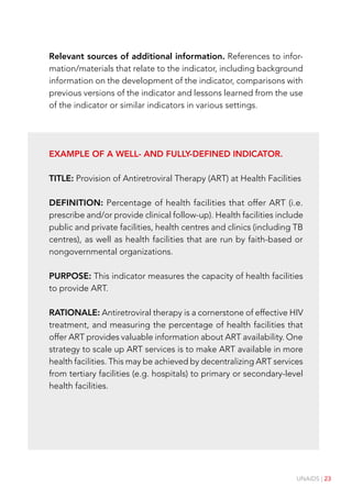 UNAIDS | 23
Relevant sources of additional information. References to infor-
mation/materials that relate to the indicator, including background
information on the development of the indicator, comparisons with
previous versions of the indicator and lessons learned from the use
of the indicator or similar indicators in various settings.
Example of a well- and fully-defined indicator.
TITLE: Provision of Antiretroviral Therapy (ART) at Health Facilities
DEFINITION: Percentage of health facilities that offer ART (i.e.
prescribe and/or provide clinical follow-up). Health facilities include
public and private facilities, health centres and clinics (including TB
centres), as well as health facilities that are run by faith-based or
nongovernmental organizations.
PURPOSE: This indicator measures the capacity of health facilities
to provide ART.
RATIONALE: Antiretroviral therapy is a cornerstone of effective HIV
treatment, and measuring the percentage of health facilities that
offer ART provides valuable information about ART availability. One
strategy to scale up ART services is to make ART available in more
health facilities. This may be achieved by decentralizing ART services
from tertiary facilities (e.g. hospitals) to primary or secondary-level
health facilities.
 