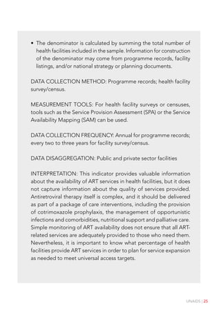 UNAIDS | 25
• The denominator is calculated by summing the total number of
health facilities included in the sample. Information for construction
of the denominator may come from programme records, facility
listings, and/or national strategy or planning documents.
DATA COLLECTION METHOD: Programme records; health facility
survey/census.
MEASUREMENT TOOLS: For health facility surveys or censuses,
tools such as the Service Provision Assessment (SPA) or the Service
Availability Mapping (SAM) can be used.
DATA COLLECTION FREQUENCY: Annual for programme records;
every two to three years for facility survey/census.
DATA DISAGGREGATION: Public and private sector facilities
INTERPRETATION: This indicator provides valuable information
about the availability of ART services in health facilities, but it does
not capture information about the quality of services provided.
Antiretroviral therapy itself is complex, and it should be delivered
as part of a package of care interventions, including the provision
of cotrimoxazole prophylaxis, the management of opportunistic
infections and comorbidities, nutritional support and palliative care.
Simple monitoring of ART availability does not ensure that all ART-
related services are adequately provided to those who need them.
Nevertheless, it is important to know what percentage of health
facilities provide ART services in order to plan for service expansion
as needed to meet universal access targets.
 