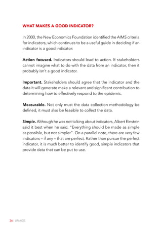 26 | UNAIDS
What makes a good indicator?
In 2000, the New Economics Foundation identified the AIMS criteria
for indicators, which continues to be a useful guide in deciding if an
indicator is a good indicator:
Action focused. Indicators should lead to action. If stakeholders
cannot imagine what to do with the data from an indicator, then it
probably isn’t a good indicator.
Important. Stakeholders should agree that the indicator and the
data it will generate make a relevant and significant contribution to
determining how to effectively respond to the epidemic.
Measurable. Not only must the data collection methodology be
defined, it must also be feasible to collect the data.
Simple. Although he was not talking about indicators, Albert Einstein
said it best when he said, “Everything should be made as simple
as possible, but not simpler”. On a parallel note, there are very few
indicators – if any – that are perfect. Rather than pursue the perfect
indicator, it is much better to identify good, simple indicators that
provide data that can be put to use.
 