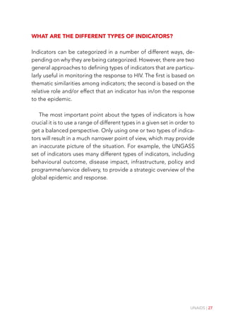 UNAIDS | 27
What are the different types of indicators?
Indicators can be categorized in a number of different ways, de-
pending on why they are being categorized. However, there are two
general approaches to defining types of indicators that are particu-
larly useful in monitoring the response to HIV. The first is based on
thematic similarities among indicators; the second is based on the
relative role and/or effect that an indicator has in/on the response
to the epidemic.
The most important point about the types of indicators is how
crucial it is to use a range of different types in a given set in order to
get a balanced perspective. Only using one or two types of indica-
tors will result in a much narrower point of view, which may provide
an inaccurate picture of the situation. For example, the UNGASS
set of indicators uses many different types of indicators, including
behavioural outcome, disease impact, infrastructure, policy and
programme/service delivery, to provide a strategic overview of the
global epidemic and response.
 