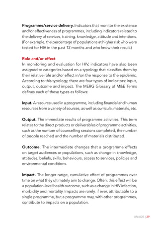 UNAIDS | 29
Programme/service delivery. Indicators that monitor the existence
and/or effectiveness of programmes, including indicators related to
the delivery of services, training, knowledge, attitude and intentions.
(For example, the percentage of populations at higher risk who were
tested for HIV in the past 12 months and who know their result.)
Role and/or effect
In monitoring and evaluation for HIV, indicators have also been
assigned to categories based on a typology that classifies them by
their relative role and/or effect in/on the response to the epidemic.
According to this typology, there are four types of indicators: input,
output, outcome and impact. The MERG Glossary of M&E Terms
defines each of these types as follows:
Input. A resource used in a programme, including financial and human
resources from a variety of sources, as well as curricula, materials, etc.
Output. The immediate results of programme activities. This term
relates to the direct products or deliverables of programme activities,
such as the number of counselling sessions completed, the number
of people reached and the number of materials distributed.
Outcome. The intermediate changes that a programme effects
on target audiences or populations, such as change in knowledge,
attitudes, beliefs, skills, behaviours, access to services, policies and
environmental conditions.
Impact. The longer range, cumulative effect of programmes over
time on what they ultimately aim to change. Often, this effect will be
a population-level health outcome, such as a change in HIV infection,
morbidity and mortality. Impacts are rarely, if ever, attributable to a
single programme, but a programme may, with other programmes,
contribute to impacts on a population.
 