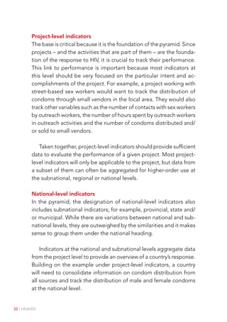 32 | UNAIDS
Project-level indicators
The base is critical because it is the foundation of the pyramid. Since
projects – and the activities that are part of them – are the founda-
tion of the response to HIV, it is crucial to track their performance.
This link to performance is important because most indicators at
this level should be very focused on the particular intent and ac-
complishments of the project. For example, a project working with
street-based sex workers would want to track the distribution of
condoms through small vendors in the local area. They would also
track other variables such as the number of contacts with sex workers
by outreach workers, the number of hours spent by outreach workers
in outreach activities and the number of condoms distributed and/
or sold to small vendors.
Taken together, project-level indicators should provide sufficient
data to evaluate the performance of a given project. Most project-
level indicators will only be applicable to the project, but data from
a subset of them can often be aggregated for higher-order use at
the subnational, regional or national levels.
National-level indicators
In the pyramid, the designation of national-level indicators also
includes subnational indicators; for example, provincial, state and/
or municipal. While there are variations between national and sub-
national levels, they are outweighed by the similarities and it makes
sense to group them under the national heading.
Indicators at the national and subnational levels aggregate data
from the project level to provide an overview of a country’s response.
Building on the example under project-level indicators, a country
will need to consolidate information on condom distribution from
all sources and track the distribution of male and female condoms
at the national level.
 
