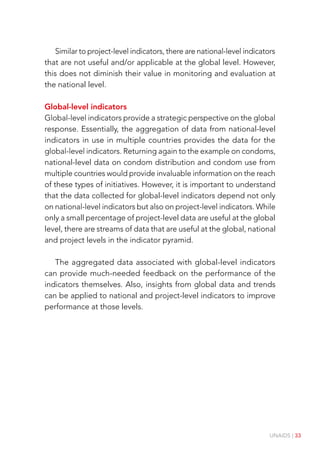 UNAIDS | 33
Similar to project-level indicators, there are national-level indicators
that are not useful and/or applicable at the global level. However,
this does not diminish their value in monitoring and evaluation at
the national level.
Global-level indicators
Global-level indicators provide a strategic perspective on the global
response. Essentially, the aggregation of data from national-level
indicators in use in multiple countries provides the data for the
global-level indicators. Returning again to the example on condoms,
national-level data on condom distribution and condom use from
multiple countries would provide invaluable information on the reach
of these types of initiatives. However, it is important to understand
that the data collected for global-level indicators depend not only
on national-level indicators but also on project-level indicators. While
only a small percentage of project-level data are useful at the global
level, there are streams of data that are useful at the global, national
and project levels in the indicator pyramid.
The aggregated data associated with global-level indicators
can provide much-needed feedback on the performance of the
indicators themselves. Also, insights from global data and trends
can be applied to national and project-level indicators to improve
performance at those levels.
 