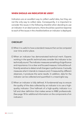 34 | UNAIDS
When should an indicator be used?
Indicators are an excellent way to collect useful data, but they are
not the only way to collect data. Consequently, it is important to
consider the issues in the following checklist when deciding to use
an indicator. In an ideal scenario, there should be a positive response
to each of the issues in the checklist before an indicator is deployed.
Checklist
When it is useful to have a standard measure that can be compared
over time and/or place.
When an indicator has demonstrated technical merit. Experts
working in the specific technical area consider this indicator to be
technically sound. The indicator measures something of significance
and importance. It is a clear and focused measure. It should be suf-
ficiently sensitive to detect small changes in performance. It actually
measures what it intends to measure and, if measured by different
observers, it produces the same results. In addition, data for the
indicator can be collected and quantified in a meaningful way.
When an indicator is fully defined. A fundamental way to ensure
the quality of the data collected by an indicator is to use a high-
quality indicator. One hallmark of a high-quality indicator is a
full and clear definition that makes sense to M&E professionals.
(See page 18 for additional information on the components of an
indicator.)
 