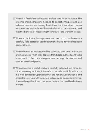 UNAIDS | 35
When it is feasible to collect and analyse data for an indicator. The
systems and mechanisms needed to collect, interpret and use
indicator data are functioning. In addition, the financial and human
resources are available to allow an indicator to be measured and
that the benefits of measuring the indicator are worth the costs.
When an indicator has a proven track record. It has been suc-
cessfully field-tested or used operationally and its value has been
demonstrated.
When data for an indicator will be collected over time. Indicators
are most useful when they capture trend data. Consequently, it is
important to collect data at regular intervals (e.g. biannual, annual)
over an extended period.
When it can be a useful part of a carefully selected set. Since in-
dicators merely indicate, it is useful to include multiple indicators
in a well-defined set, particularly at the national, subnational and
project levels. Carefully selected sets provide balanced informa-
tion on the epidemic and response that can be used by decision-
makers.
 