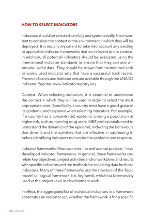 36 | UNAIDS
How to select indicators
Indicators should be selected carefully and systematically. It is impor-
tant to consider the context or the environment in which they will be
deployed. It is equally important to take into account any existing
or applicable indicator frameworks that are relevant to the context.
In addition, all potential indicators should be evaluated using the
international indicator standards to ensure that they can and will
provide useful data. They should be drawn from harmonized and/
or widely used indicator sets that have a successful track record.
Proven indicators and indicator sets are available through the UNAIDS
Indicator Registry: www.indicatorregistry.org
Context. When selecting indicators, it is essential to understand
the context in which they will be used in order to select the most
appropriate ones. Specifically, a country must have a good grasp of
its epidemic and response when selecting indicators. For example,
if a country has a concentrated epidemic among a population at
higher risk, such as injecting drug users, M&E professionals need to
understand the dynamics of the epidemic, including the behaviours
that drive it and the activities that are effective in addressing it,
before identifying indicators to monitor the epidemic and response.
Indicator frameworks. Most countries – as well as most projects – have
developed indicator frameworks. In general, these frameworks cor-
relate key objectives, project activities and/or workplans and results
with specific indicators and the methods for collecting data for those
indicators. Many of these frameworks use the structure of the ‘logic
model’ or ‘logical framework’ (i.e. logframe), which has been widely
used at the project level in development work.
In effect, the aggregated list of individual indicators in a framework
constitutes an indicator set, whether the framework is for a specific
 