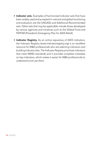38 | UNAIDS
• Indicator sets. Examples of harmonized indicator sets that have
been widely used and accepted in national and global monitoring
and evaluation are the UNGASS and Additional Recommended
sets. Other sets that may be applicable include those developed
by various agencies and initiatives such as the Global Fund and
PEPFAR (President’s Emergency Plan for AIDS Relief).
• Indicator Registry. As an online repository of AIDS indicators,
the Indicator Registry (www.indicatorregistry.org) is an excellent
resource for M&E professionals who are selecting indicators and
building indicator sets. The Indicator Registry prioritizes indicators
that meet MERG standards and it provides complete metadata
on key indicators, which makes it easier for M&E professionals to
understand and use them.
 