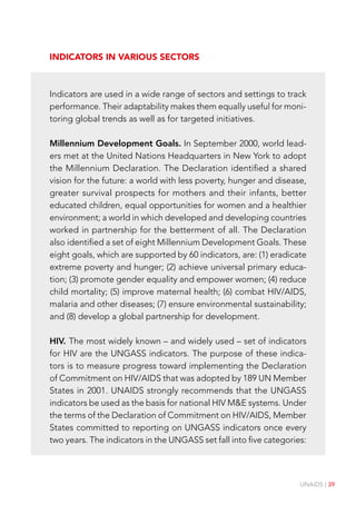 UNAIDS | 39
Indicators in various sectors
Indicators are used in a wide range of sectors and settings to track
performance. Their adaptability makes them equally useful for moni-
toring global trends as well as for targeted initiatives.
Millennium Development Goals. In September 2000, world lead-
ers met at the United Nations Headquarters in New York to adopt
the Millennium Declaration. The Declaration identified a shared
vision for the future: a world with less poverty, hunger and disease,
greater survival prospects for mothers and their infants, better
educated children, equal opportunities for women and a healthier
environment; a world in which developed and developing countries
worked in partnership for the betterment of all. The Declaration
also identified a set of eight Millennium Development Goals. These
eight goals, which are supported by 60 indicators, are: (1) eradicate
extreme poverty and hunger; (2) achieve universal primary educa-
tion; (3) promote gender equality and empower women; (4) reduce
child mortality; (5) improve maternal health; (6) combat HIV/AIDS,
malaria and other diseases; (7) ensure environmental sustainability;
and (8) develop a global partnership for development.
HIV. The most widely known – and widely used – set of indicators
for HIV are the UNGASS indicators. The purpose of these indica-
tors is to measure progress toward implementing the Declaration
of Commitment on HIV/AIDS that was adopted by 189 UN Member
States in 2001. UNAIDS strongly recommends that the UNGASS
indicators be used as the basis for national HIV M&E systems. Under
the terms of the Declaration of Commitment on HIV/AIDS, Member
States committed to reporting on UNGASS indicators once every
two years. The indicators in the UNGASS set fall into five categories:
 