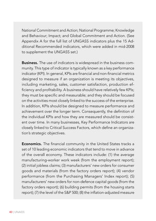 40 | UNAIDS
National Commitment and Action; National Programme; Knowledge
and Behaviour; Impact; and Global Commitment and Action. (See
Appendix A for the full list of UNGASS indicators plus the 15 Ad-
ditional Recommended indicators, which were added in mid-2008
to supplement the UNGASS set.)
Business. The use of indicators is widespread in the business com-
munity. This type of indicator is typically known as a key performance
indicator (KPI). In general, KPIs are financial and non-financial metrics
designed to measure if an organization is meeting its objectives,
including marketing, sales, customer satisfaction, production ef-
ficiency and profitability. A business should have relatively few KPIs;
they must be specific and measurable; and they should be focused
on the activities most closely linked to the success of the enterprise.
In addition, KPIs should be designed to measure performance and
achievement over the longer term. Consequently, the definition of
the individual KPIs and how they are measured should be consist-
ent over time. In many businesses, Key Performance Indicators are
closely linked to Critical Success Factors, which define an organiza-
tion’s strategic objectives.
Economics. The financial community in the United States tracks a
set of 10 leading economic indicators that tend to move in advance
of the overall economy. These indicators include: (1) the average
manufacturing-worker work week (from the employment report);
(2) initial jobless claims; (3) manufacturers’ new orders for consumer
goods and materials (from the factory orders report); (4) vendor
performance (from the Purchasing Managers’ Index report); (5)
manufacturers’ new orders for non-defence capital goods (from the
factory orders report); (6) building permits (from the housing starts
report); (7) the level of the S&P 500; (8) the inflation-adjusted measure
 