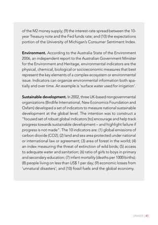 UNAIDS | 41
of the M2 money supply; (9) the interest-rate spread between the 10-
year Treasury note and the Fed funds rate; and (10) the expectations
portion of the University of Michigan’s Consumer Sentiment Index.
Environment. According to the Australia State of the Environment
2006, an independent report to the Australian Government Minister
for the Environment and Heritage, environmental indicators are the
physical, chemical, biological or socioeconomic measures that best
represent the key elements of a complex ecosystem or environmental
issue. Indicators can organize environmental information both spa-
tially and over time. An example is ‘surface water used for irrigation’.
Sustainable development. In 2002, three UK-based nongovernmental
organizations (Birdlife International, New Economics Foundation and
Oxfam) developed a set of indicators to measure national sustainable
development at the global level. The intention was to construct a
“focused set of robust global indicators [to] encourage and help track
progress towards sustainable development – and highlight failure if
progress is not made”. The 10 indicators are: (1) global emissions of
carbon dioxide (CO2); (2) land and sea area protected under national
or international law or agreement; (3) area of forest in the world; (4)
an index measuring the threat of extinction of wild birds; (5) access
to adequate water and sanitation; (6) ratio of girls to boys in primary
and secondary education; (7) infant mortality (deaths per 1000 births);
(8) people living on less than US$ 1 per day; (9) economic losses from
‘unnatural disasters’; and (10) fossil fuels and the global economy.
 