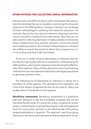 42 | UNAIDS
Other options for collecting useful information
Indicators are a very effective way to collect and analyse data, particu-
larly the trend data that are so valuable in monitoring the long-term
response to the AIDS epidemic. However, indicators are not always
the best methodology for collecting information for evaluation. For
example, they can be very resource-intensive, requiring more time,
money and staff to implement than alternatives. Also, they are not
well-suited for collecting information in highly complex environments,
where multiple factors (e.g. political, economic, social and cultural)
and multiple populations are involved; in these situations, indicators
are unlikely to answer key questions about why a programme is or
is not working and what might work better.
There are a number of good alternatives to indicators that can
provide the high-quality data that is essential to understanding the
AIDS epidemic, planning the response and evaluating the effective-
ness of the response. Many of these alternatives rely on participatory
methods that use more extensive interactions with target populations
to generate qualitative data.
The following list of alternatives to indicators is clearly not a
complete list of the options. This alphabetical list highlights only
a few of the dozens of approaches that can be used to collect and
analyse data on the epidemic and response.
Beneficiary assessment. Beneficiary assessment is a qualitative
approach designed to tap the knowledge of people who are the
identified beneficiaries of a particular policy, programme and/or
project. It relies heavily on giving these people a safe and supportive
forum for voicing their opinions on the effectiveness of the policy/
programme/projects in question. The approach uses focus group
discussions, semistructured interviews and direct observation to col-
 