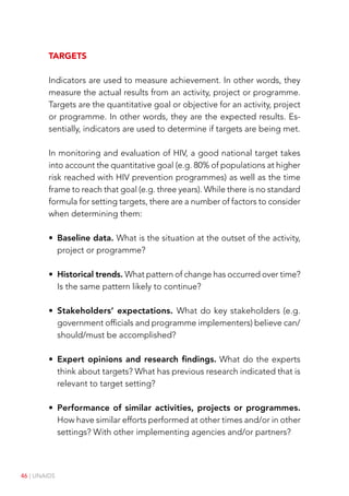 46 | UNAIDS
Targets
Indicators are used to measure achievement. In other words, they
measure the actual results from an activity, project or programme.
Targets are the quantitative goal or objective for an activity, project
or programme. In other words, they are the expected results. Es-
sentially, indicators are used to determine if targets are being met.
In monitoring and evaluation of HIV, a good national target takes
into account the quantitative goal (e.g. 80% of populations at higher
risk reached with HIV prevention programmes) as well as the time
frame to reach that goal (e.g. three years). While there is no standard
formula for setting targets, there are a number of factors to consider
when determining them:
• Baseline data. What is the situation at the outset of the activity,
project or programme?
• Historical trends. What pattern of change has occurred over time?
Is the same pattern likely to continue?
• Stakeholders’ expectations. What do key stakeholders (e.g.
government officials and programme implementers) believe can/
should/must be accomplished?
• Expert opinions and research findings. What do the experts
think about targets? What has previous research indicated that is
relevant to target setting?
• Performance of similar activities, projects or programmes.
How have similar efforts performed at other times and/or in other
settings? With other implementing agencies and/or partners?
 